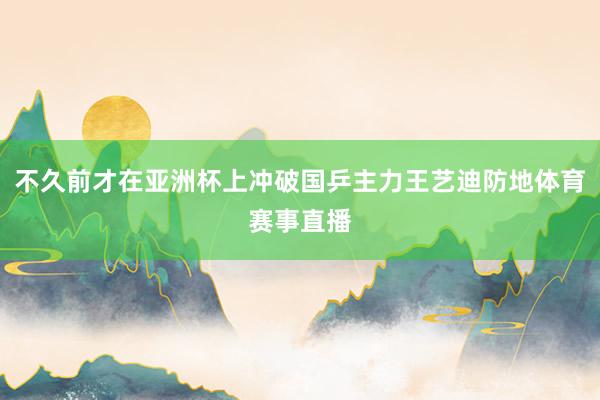 不久前才在亚洲杯上冲破国乒主力王艺迪防地体育赛事直播