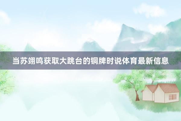 当苏翊鸣获取大跳台的铜牌时说体育最新信息