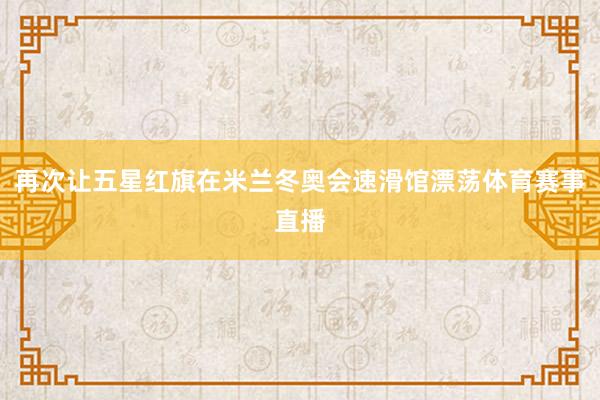 再次让五星红旗在米兰冬奥会速滑馆漂荡体育赛事直播
