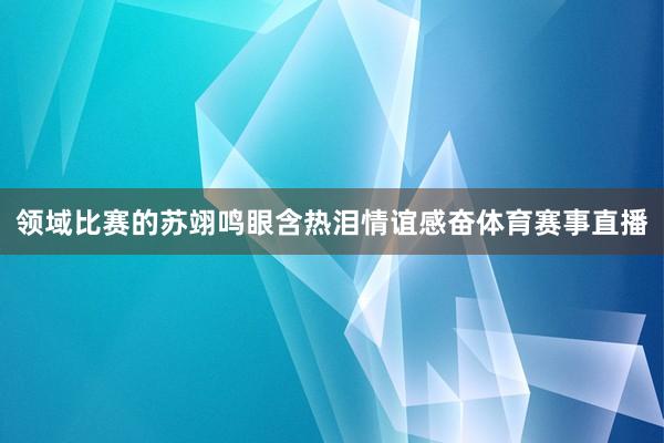 领域比赛的苏翊鸣眼含热泪情谊感奋体育赛事直播
