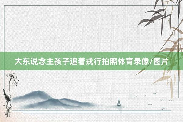 大东说念主孩子追着戎行拍照体育录像/图片