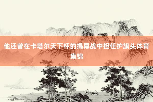 他还曾在卡塔尔天下杯的揭幕战中担任护旗头体育集锦