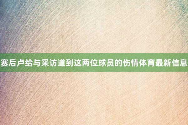 赛后卢给与采访道到这两位球员的伤情体育最新信息
