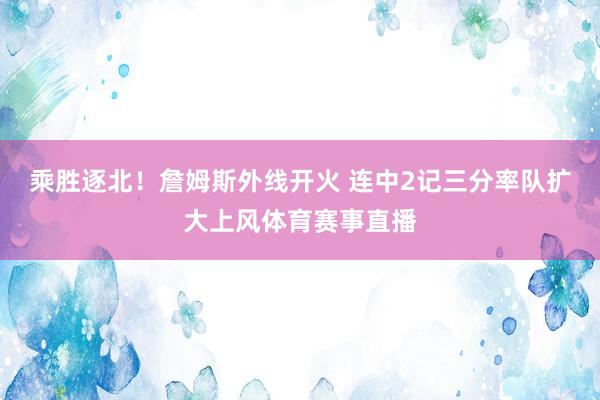乘胜逐北！詹姆斯外线开火 连中2记三分率队扩大上风体育赛事直播