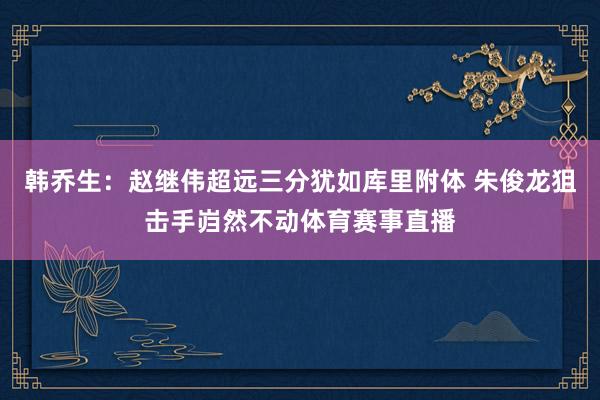 韩乔生：赵继伟超远三分犹如库里附体 朱俊龙狙击手岿然不动体育赛事直播