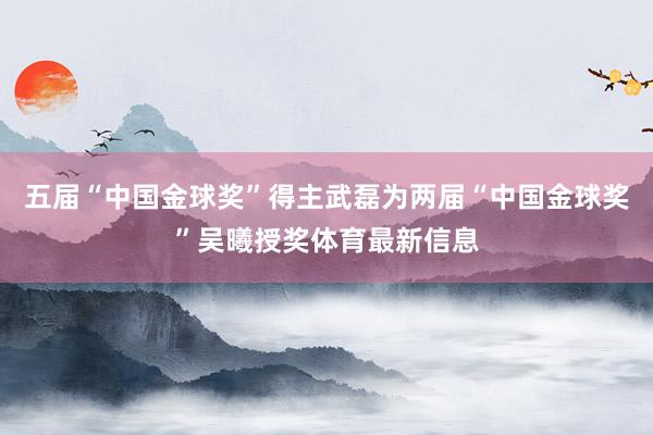 五届“中国金球奖”得主武磊为两届“中国金球奖”吴曦授奖体育最新信息