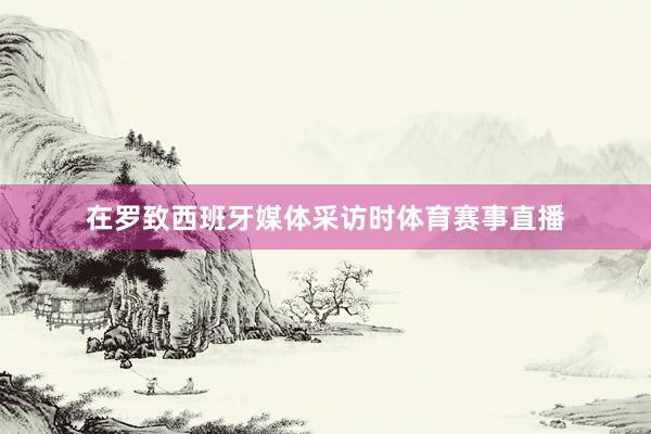 在罗致西班牙媒体采访时体育赛事直播