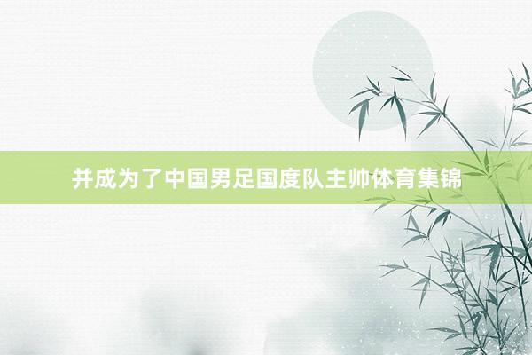 并成为了中国男足国度队主帅体育集锦