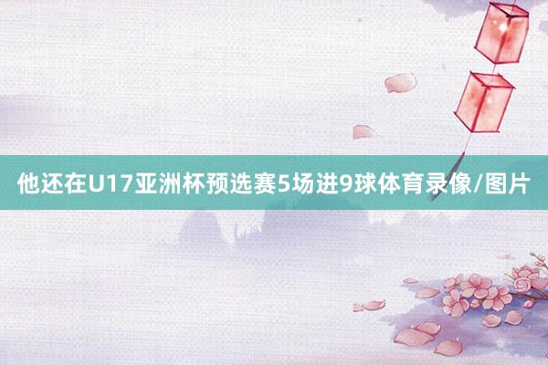 他还在U17亚洲杯预选赛5场进9球体育录像/图片