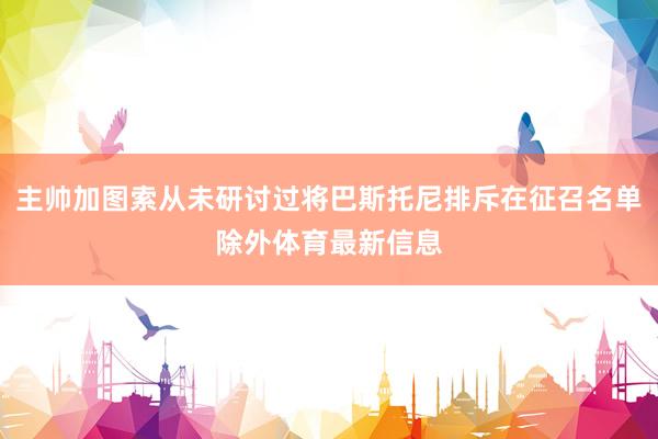主帅加图索从未研讨过将巴斯托尼排斥在征召名单除外体育最新信息