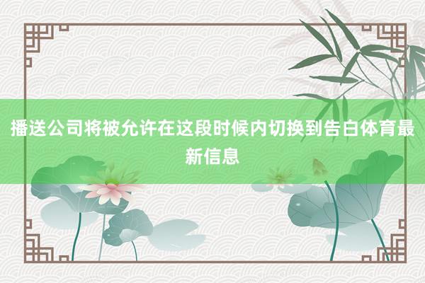 播送公司将被允许在这段时候内切换到告白体育最新信息