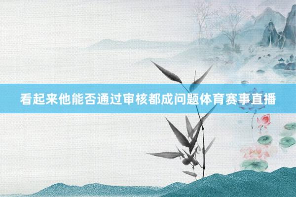 看起来他能否通过审核都成问题体育赛事直播