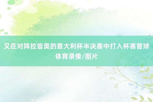又在对阵拉皆奥的意大利杯半决赛中打入杯赛首球体育录像/图片