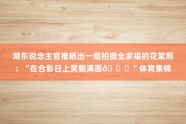湖东说念主官推晒出一组拍摄全家福的花絮照：“在合影日上笑貌满面😁”体育集锦