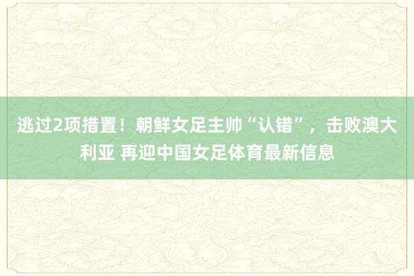 逃过2项措置!朝鲜女足主帅“认错”,击败澳大利亚 再迎中国女足体育最新信息