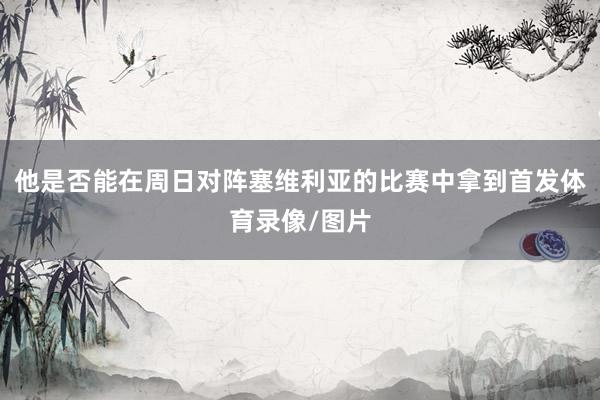 他是否能在周日对阵塞维利亚的比赛中拿到首发体育录像/图片