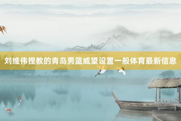 刘维伟捏教的青岛男篮威望设置一般体育最新信息