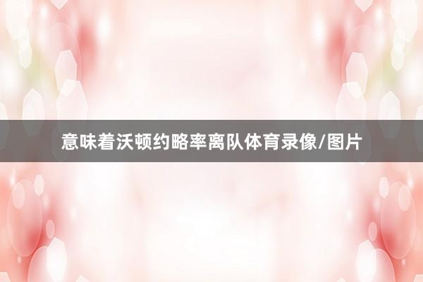 意味着沃顿约略率离队体育录像/图片