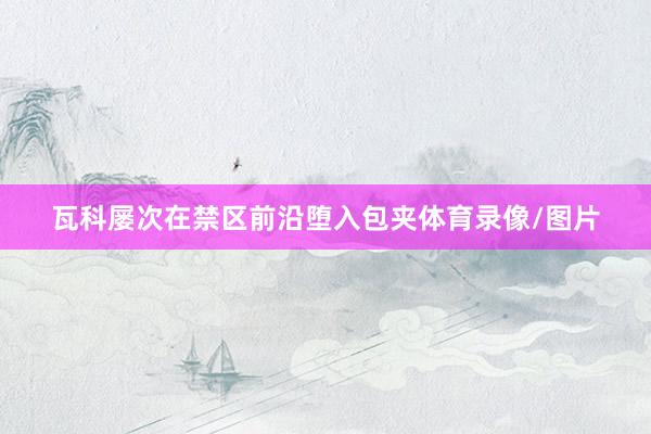 瓦科屡次在禁区前沿堕入包夹体育录像/图片