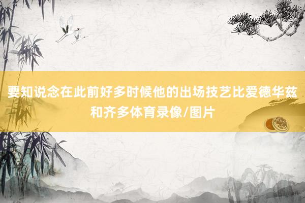 要知说念在此前好多时候他的出场技艺比爱德华兹和齐多体育录像/图片