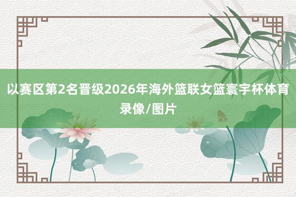 以赛区第2名晋级2026年海外篮联女篮寰宇杯体育录像/图片