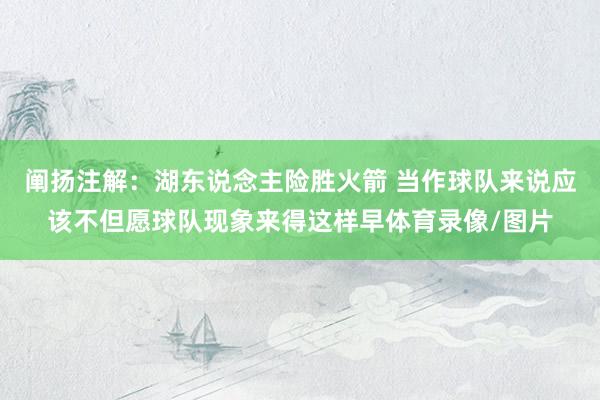 阐扬注解：湖东说念主险胜火箭 当作球队来说应该不但愿球队现象来得这样早体育录像/图片
