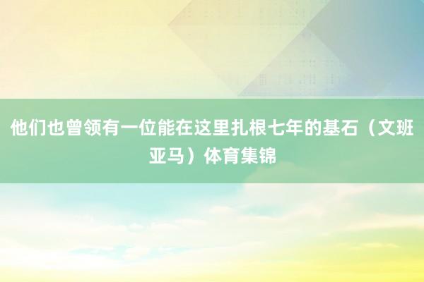 他们也曾领有一位能在这里扎根七年的基石(文班亚马)体育集锦