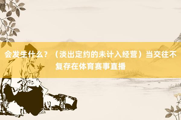 会发生什么？（淡出定约的未计入经营）当交往不复存在体育赛事直播