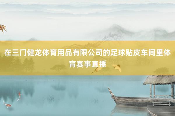 在三门健龙体育用品有限公司的足球贴皮车间里体育赛事直播