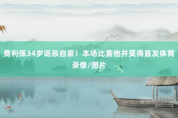 费利佩34岁诞辰自豪！本场比赛他并莫得首发体育录像/图片