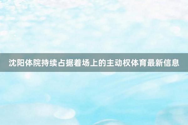 沈阳体院持续占据着场上的主动权体育最新信息