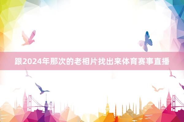 跟2024年那次的老相片找出来体育赛事直播