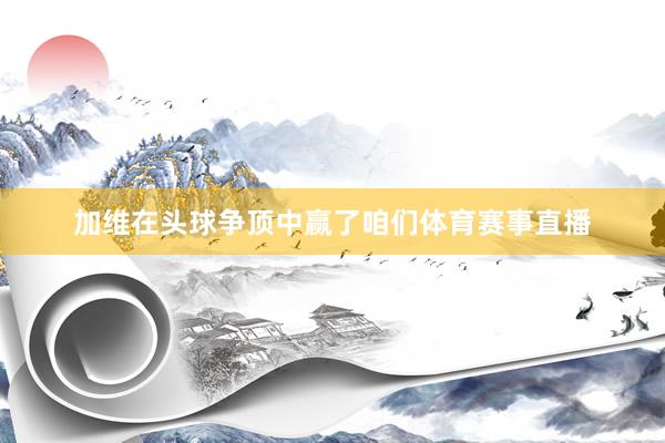加维在头球争顶中赢了咱们体育赛事直播