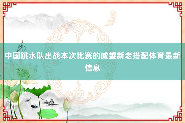 中国跳水队出战本次比赛的威望新老搭配体育最新信息