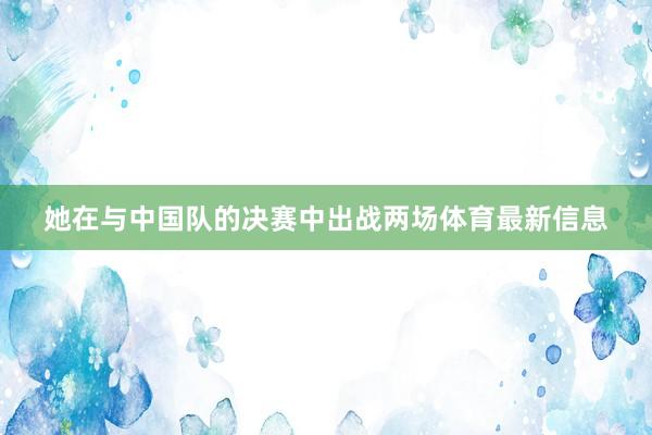 她在与中国队的决赛中出战两场体育最新信息