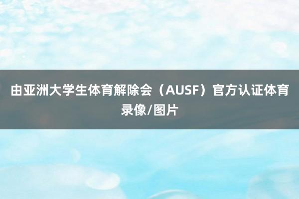 由亚洲大学生体育解除会(AUSF)官方认证体育录像/图片