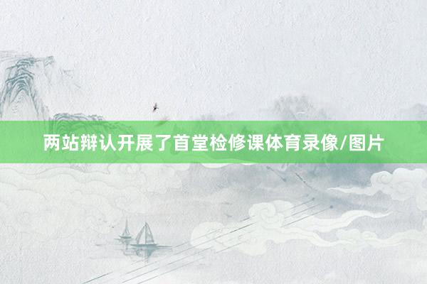 两站辩认开展了首堂检修课体育录像/图片