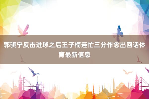 郭骐宁反击进球之后王子楠连忙三分作念出回话体育最新信息