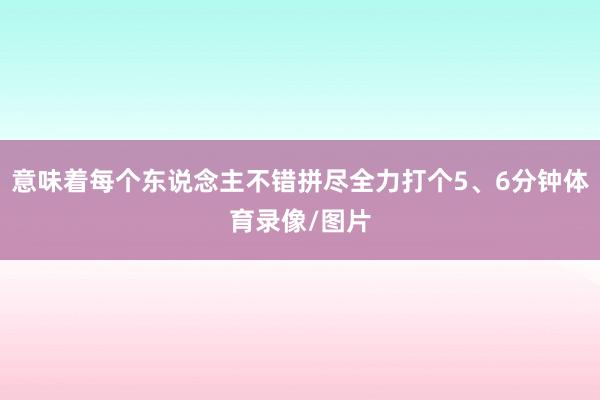 意味着每个东说念主不错拼尽全力打个5、6分钟体育录像/图片