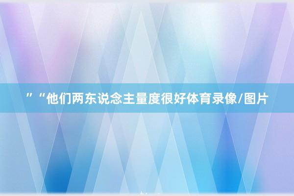 ”“他们两东说念主量度很好体育录像/图片