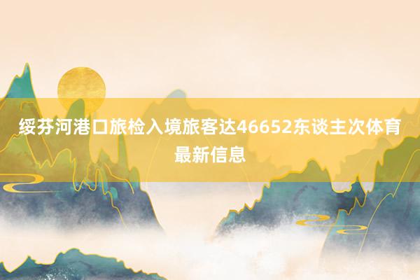 绥芬河港口旅检入境旅客达46652东谈主次体育最新信息