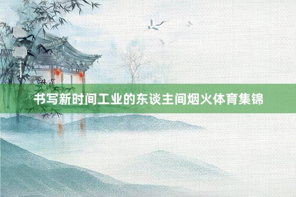 书写新时间工业的东谈主间烟火体育集锦