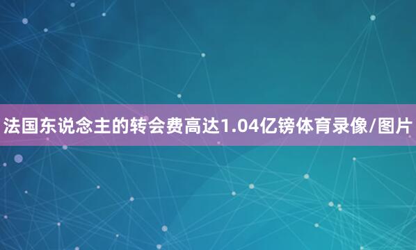 法国东说念主的转会费高达1.04亿镑体育录像/图片
