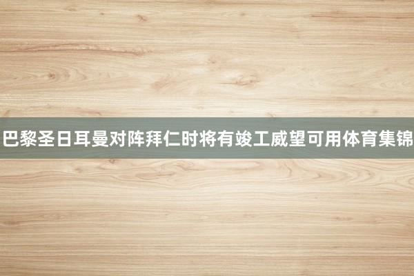 巴黎圣日耳曼对阵拜仁时将有竣工威望可用体育集锦