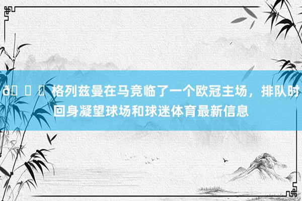 👋格列兹曼在马竞临了一个欧冠主场，排队时回身凝望球场和球迷体育最新信息