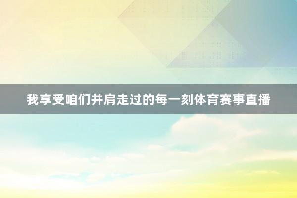 我享受咱们并肩走过的每一刻体育赛事直播