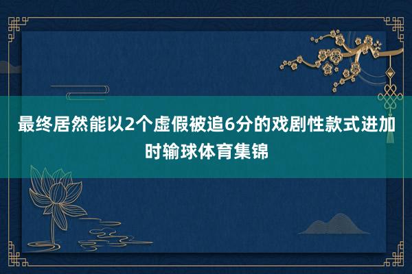 最终居然能以2个虚假被追6分的戏剧性款式进加时输球体育集锦