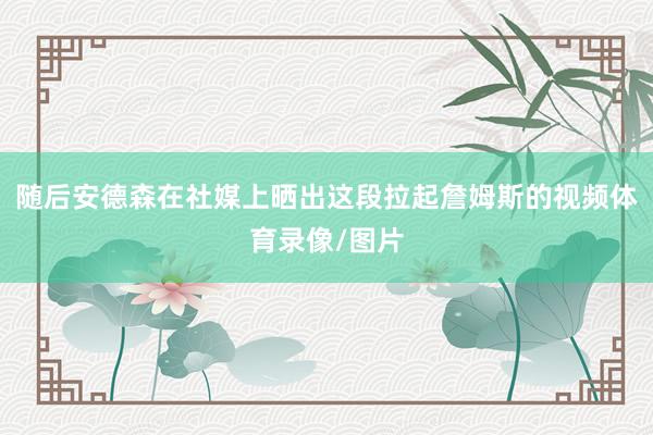 随后安德森在社媒上晒出这段拉起詹姆斯的视频体育录像/图片