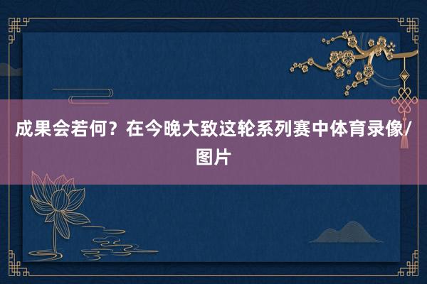 成果会若何？在今晚大致这轮系列赛中体育录像/图片