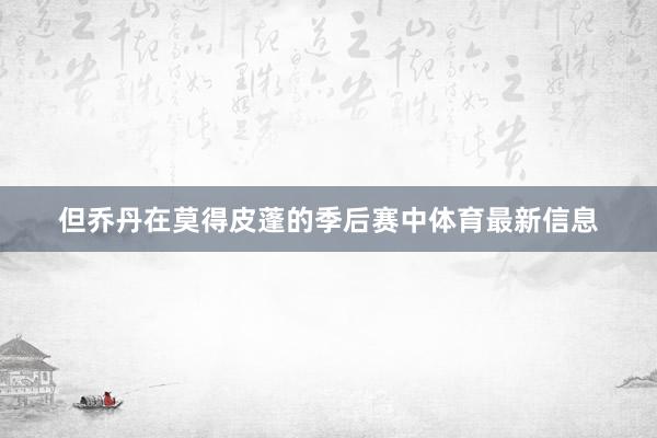 但乔丹在莫得皮蓬的季后赛中体育最新信息